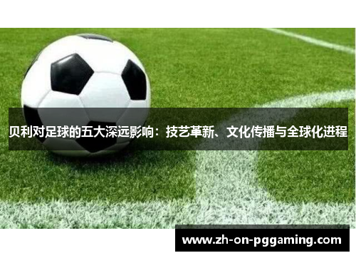 贝利对足球的五大深远影响：技艺革新、文化传播与全球化进程