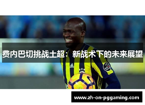 费内巴切挑战土超:新战术下的未来展望 费内巴切挑战土超:新战术下的未来展望