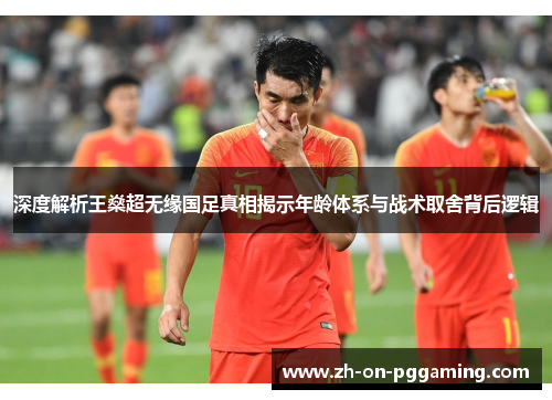 深度解析王燊超无缘国足真相揭示年龄体系与战术取舍背后逻辑 深度解析王燊超无缘国足真相揭示年龄体系与战术取舍背后逻辑