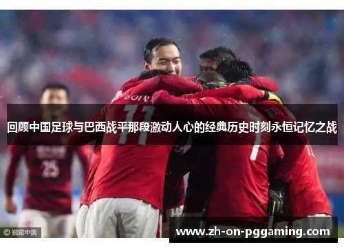回顾中国足球与巴西战平那段激动人心的经典历史时刻永恒记忆之战