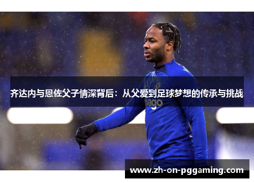 齐达内与恩佐父子情深背后：从父爱到足球梦想的传承与挑战