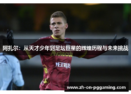 阿扎尔:从天才少年到足坛巨星的辉煌历程与未来挑战 阿扎尔:从天才少年到足坛巨星的辉煌历程与未来挑战