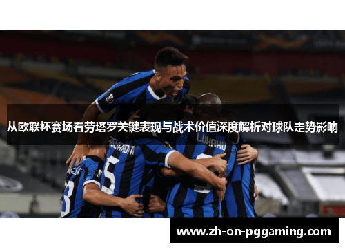从欧联杯赛场看劳塔罗关键表现与战术价值深度解析对球队走势影响 从欧联杯赛场看劳塔罗关键表现与战术价值深度解析对球队走势影响
