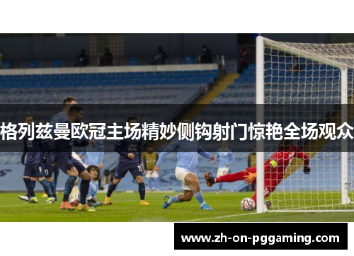 格列兹曼欧冠主场精妙侧钩射门惊艳全场观众