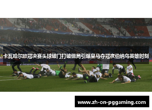 卡瓦哈尔欧冠决赛头球破门打破僵局引爆皇马夺冠夜伯纳乌英雄时刻 卡瓦哈尔欧冠决赛头球破门打破僵局引爆皇马夺冠夜伯纳乌英雄时刻